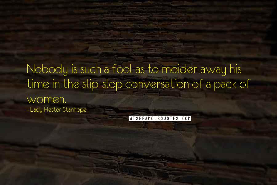 Lady Hester Stanhope Quotes: Nobody is such a fool as to moider away his time in the slip-slop conversation of a pack of women.