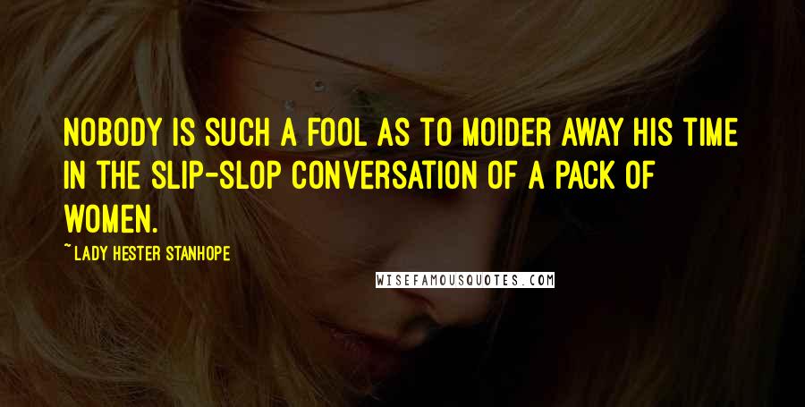 Lady Hester Stanhope Quotes: Nobody is such a fool as to moider away his time in the slip-slop conversation of a pack of women.