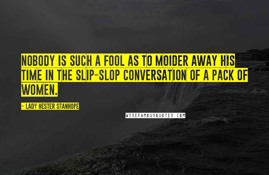 Lady Hester Stanhope Quotes: Nobody is such a fool as to moider away his time in the slip-slop conversation of a pack of women.