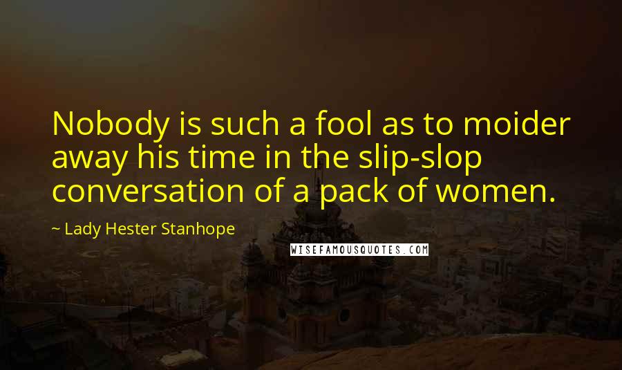 Lady Hester Stanhope Quotes: Nobody is such a fool as to moider away his time in the slip-slop conversation of a pack of women.