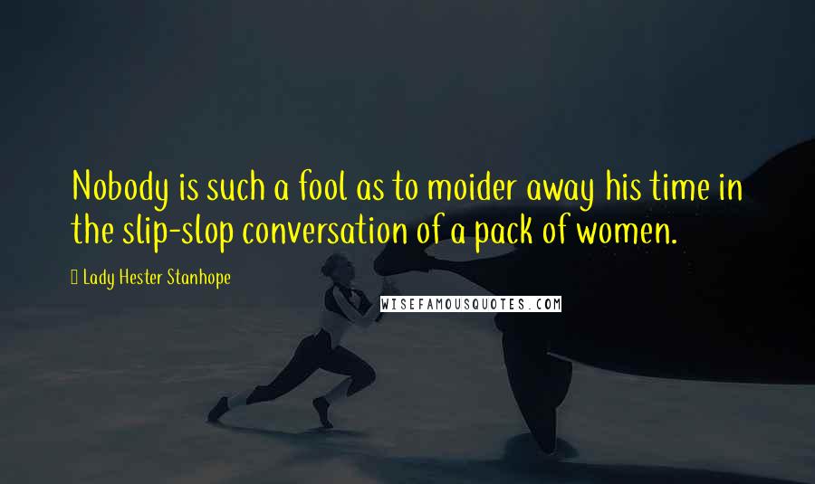 Lady Hester Stanhope Quotes: Nobody is such a fool as to moider away his time in the slip-slop conversation of a pack of women.