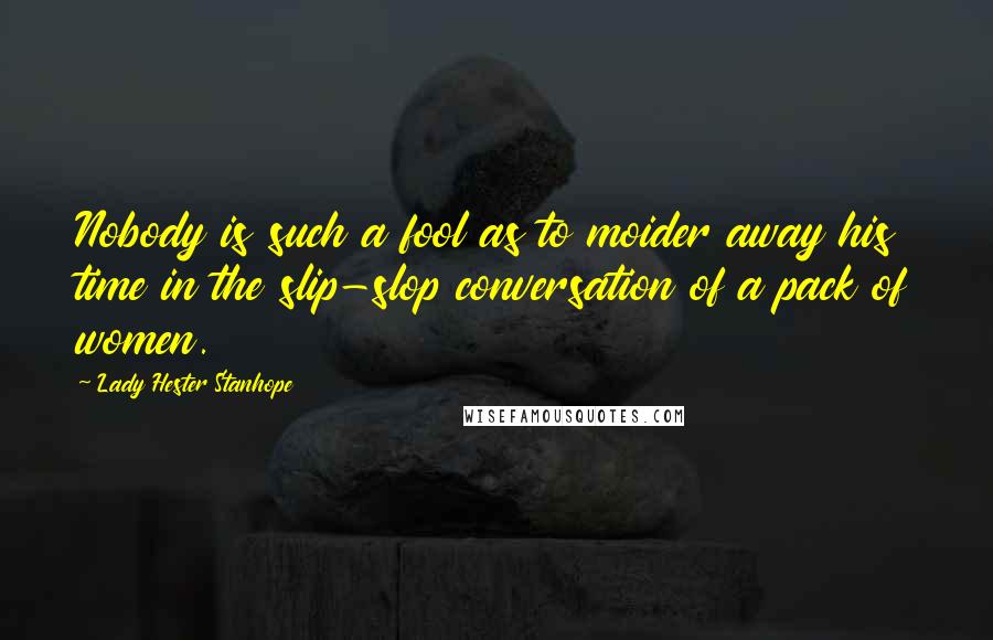 Lady Hester Stanhope Quotes: Nobody is such a fool as to moider away his time in the slip-slop conversation of a pack of women.