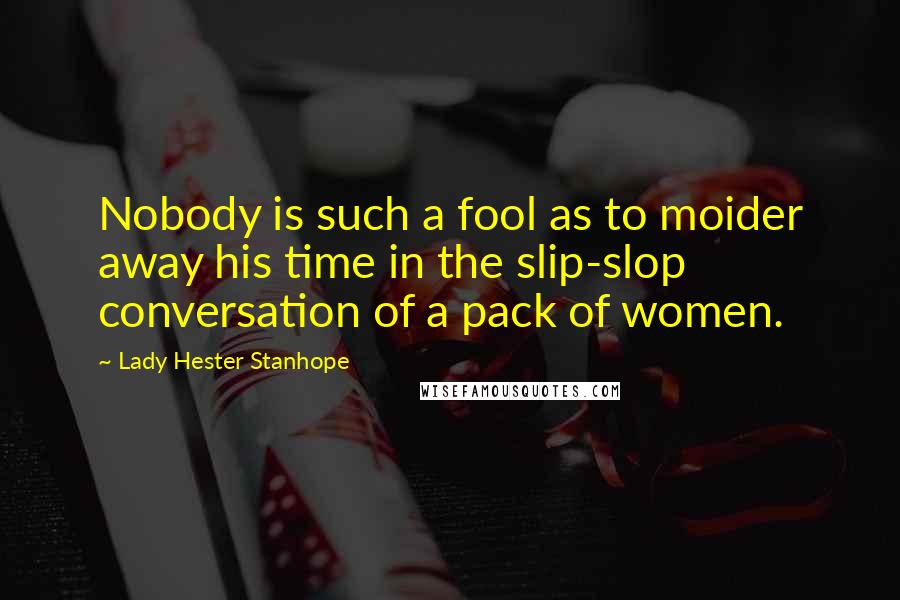 Lady Hester Stanhope Quotes: Nobody is such a fool as to moider away his time in the slip-slop conversation of a pack of women.