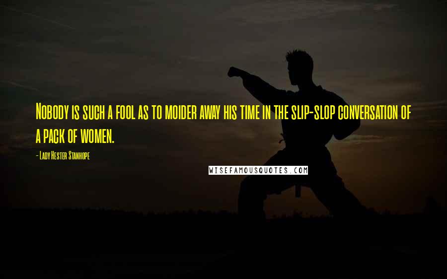 Lady Hester Stanhope Quotes: Nobody is such a fool as to moider away his time in the slip-slop conversation of a pack of women.