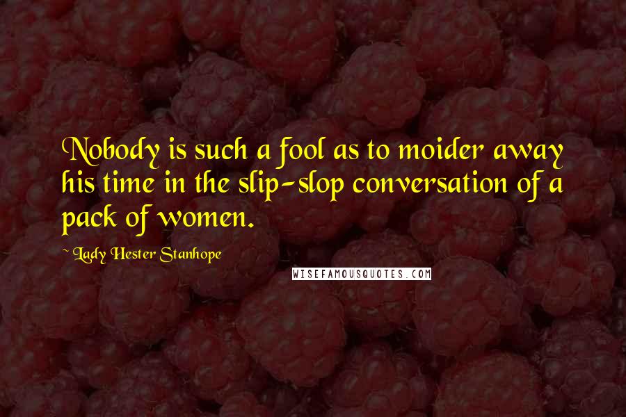 Lady Hester Stanhope Quotes: Nobody is such a fool as to moider away his time in the slip-slop conversation of a pack of women.