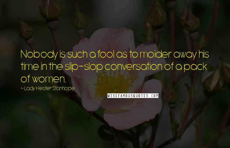Lady Hester Stanhope Quotes: Nobody is such a fool as to moider away his time in the slip-slop conversation of a pack of women.