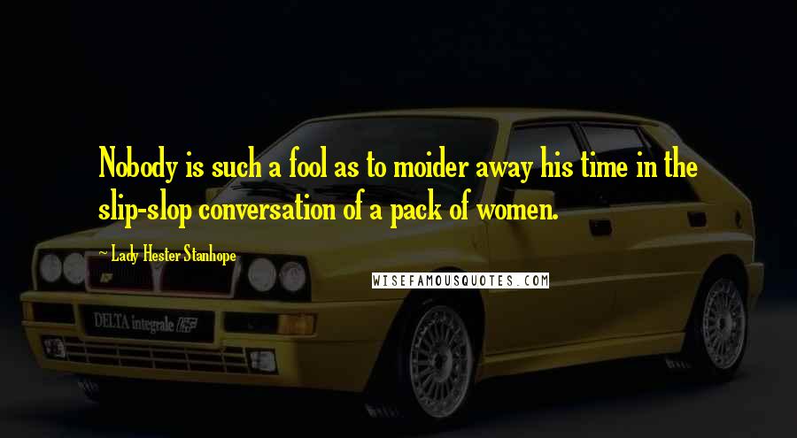 Lady Hester Stanhope Quotes: Nobody is such a fool as to moider away his time in the slip-slop conversation of a pack of women.