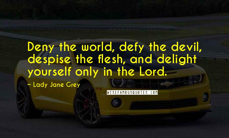 Lady Jane Grey Quotes: Deny the world, defy the devil, despise the flesh, and delight yourself only in the Lord.