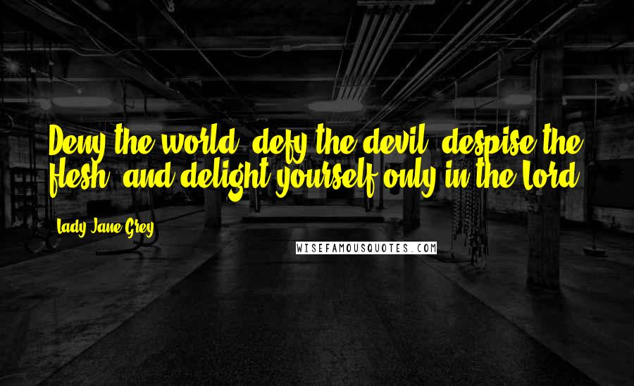 Lady Jane Grey Quotes: Deny the world, defy the devil, despise the flesh, and delight yourself only in the Lord.