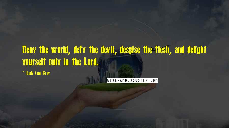 Lady Jane Grey Quotes: Deny the world, defy the devil, despise the flesh, and delight yourself only in the Lord.