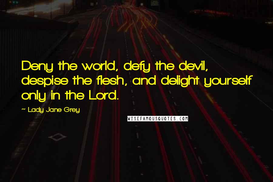 Lady Jane Grey Quotes: Deny the world, defy the devil, despise the flesh, and delight yourself only in the Lord.
