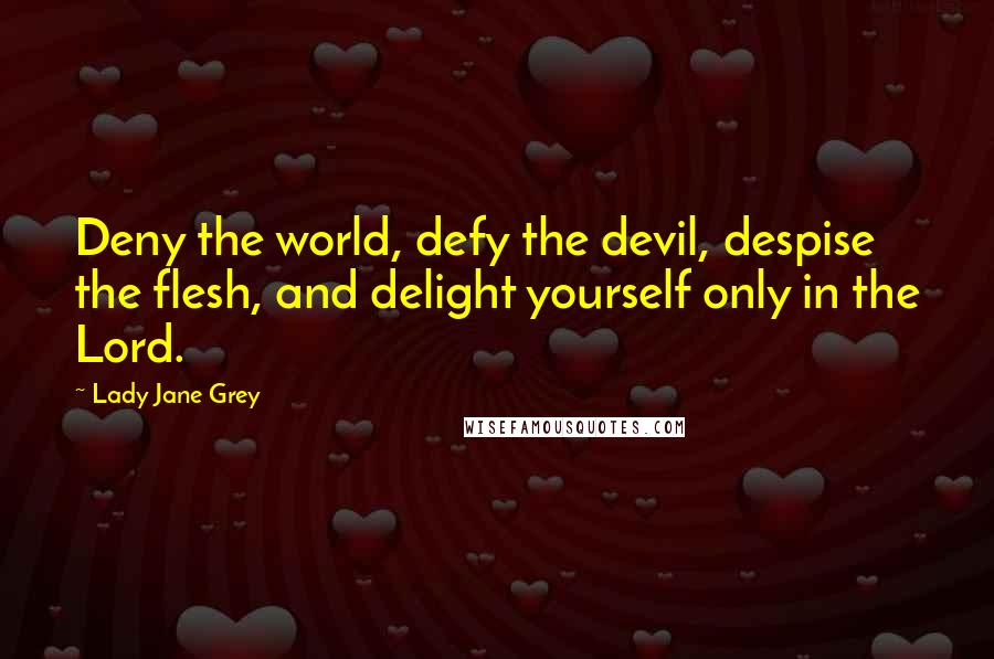 Lady Jane Grey Quotes: Deny the world, defy the devil, despise the flesh, and delight yourself only in the Lord.