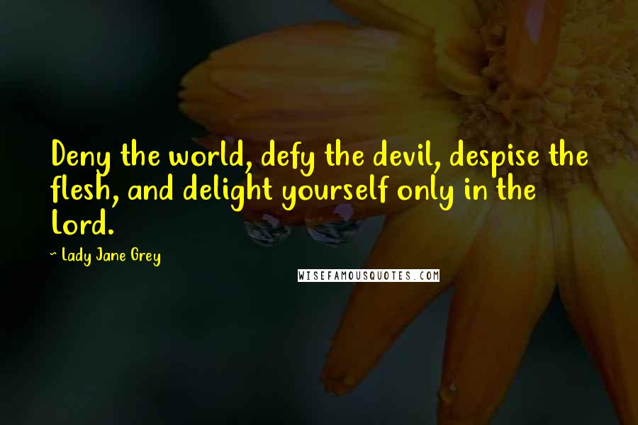 Lady Jane Grey Quotes: Deny the world, defy the devil, despise the flesh, and delight yourself only in the Lord.