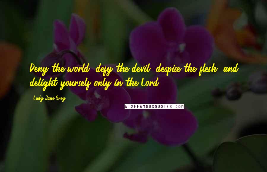 Lady Jane Grey Quotes: Deny the world, defy the devil, despise the flesh, and delight yourself only in the Lord.