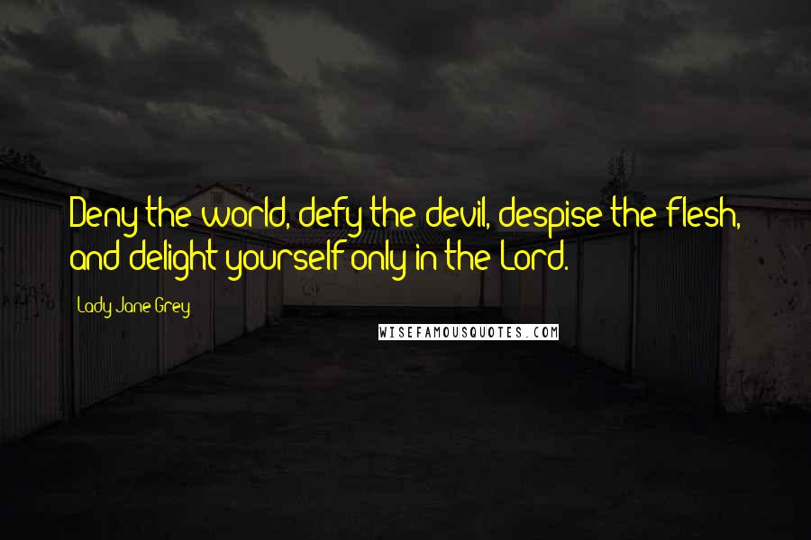 Lady Jane Grey Quotes: Deny the world, defy the devil, despise the flesh, and delight yourself only in the Lord.