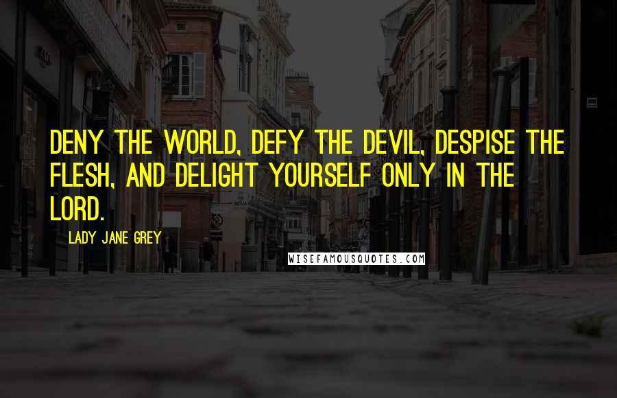 Lady Jane Grey Quotes: Deny the world, defy the devil, despise the flesh, and delight yourself only in the Lord.