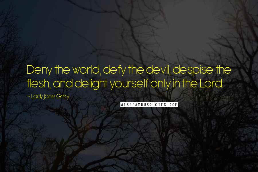 Lady Jane Grey Quotes: Deny the world, defy the devil, despise the flesh, and delight yourself only in the Lord.