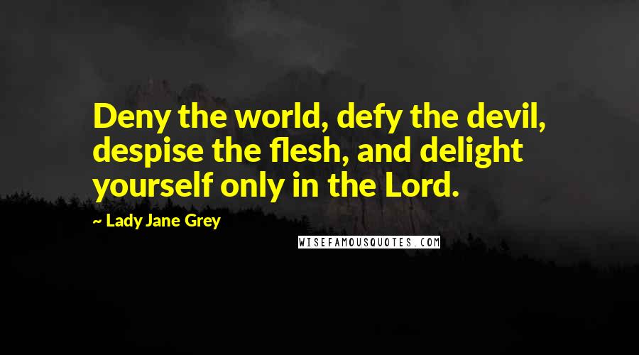 Lady Jane Grey Quotes: Deny the world, defy the devil, despise the flesh, and delight yourself only in the Lord.