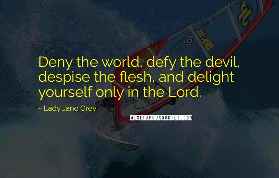 Lady Jane Grey Quotes: Deny the world, defy the devil, despise the flesh, and delight yourself only in the Lord.