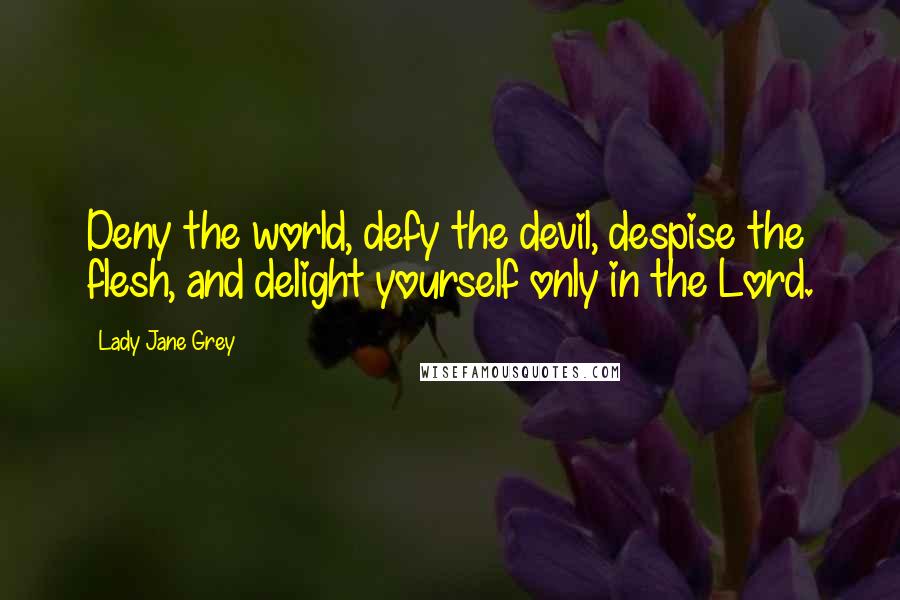 Lady Jane Grey Quotes: Deny the world, defy the devil, despise the flesh, and delight yourself only in the Lord.