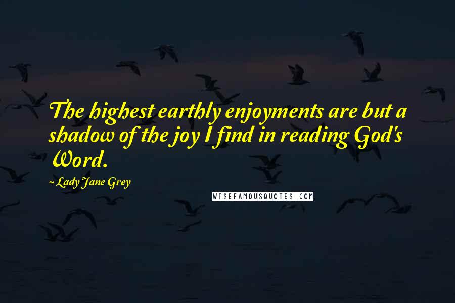 Lady Jane Grey Quotes: The highest earthly enjoyments are but a shadow of the joy I find in reading God's Word.