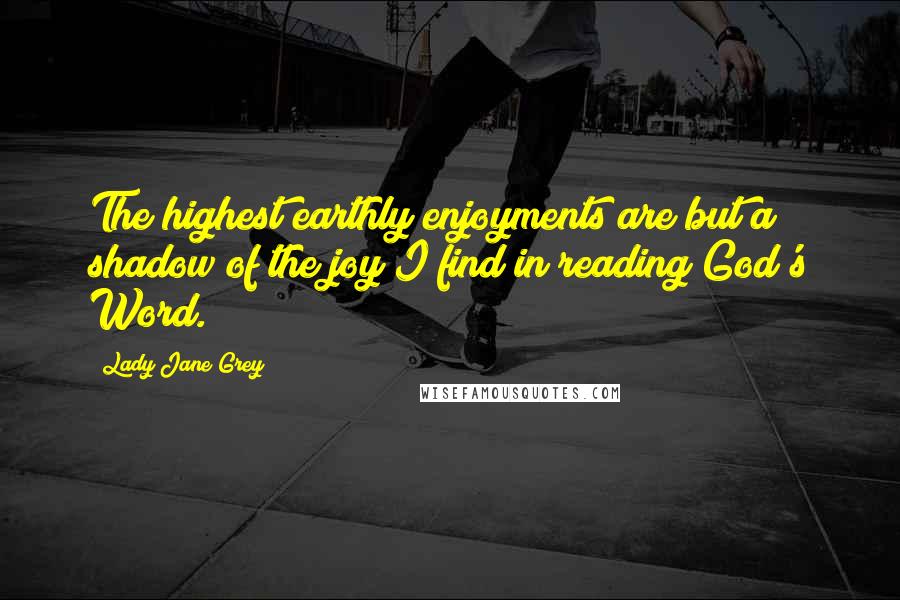 Lady Jane Grey Quotes: The highest earthly enjoyments are but a shadow of the joy I find in reading God's Word.