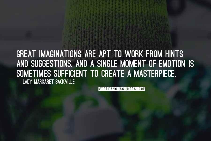 Lady Margaret Sackville Quotes: Great imaginations are apt to work from hints and suggestions, and a single moment of emotion is sometimes sufficient to create a masterpiece.