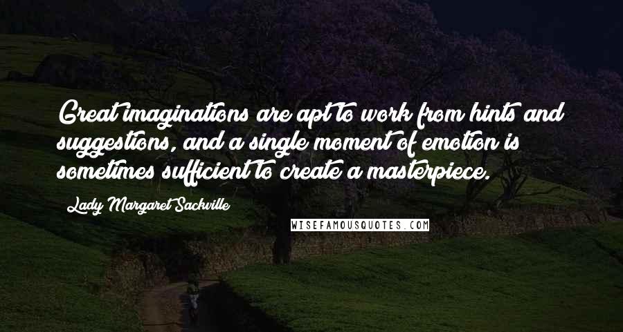 Lady Margaret Sackville Quotes: Great imaginations are apt to work from hints and suggestions, and a single moment of emotion is sometimes sufficient to create a masterpiece.
