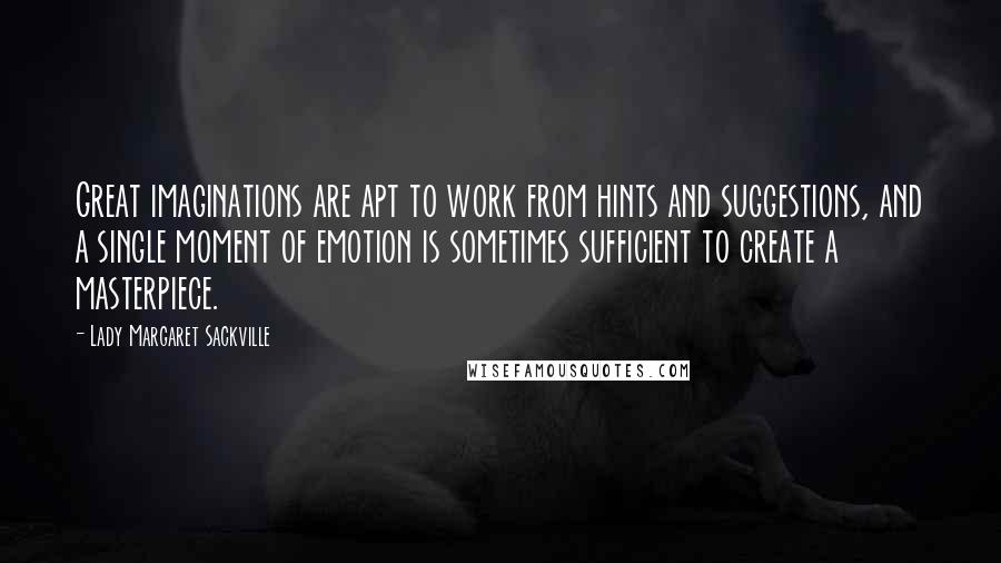 Lady Margaret Sackville Quotes: Great imaginations are apt to work from hints and suggestions, and a single moment of emotion is sometimes sufficient to create a masterpiece.