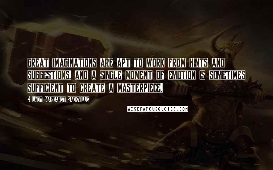 Lady Margaret Sackville Quotes: Great imaginations are apt to work from hints and suggestions, and a single moment of emotion is sometimes sufficient to create a masterpiece.