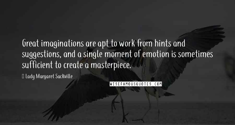 Lady Margaret Sackville Quotes: Great imaginations are apt to work from hints and suggestions, and a single moment of emotion is sometimes sufficient to create a masterpiece.