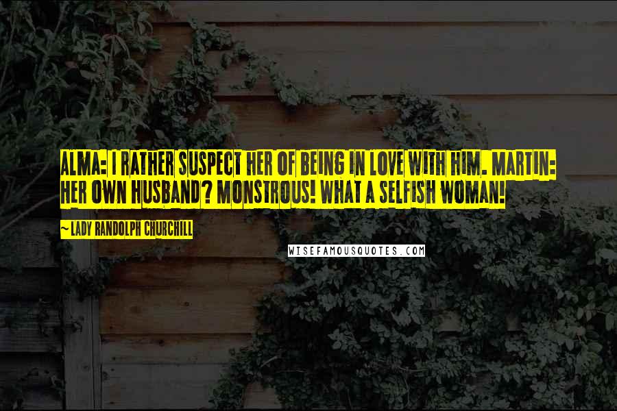 Lady Randolph Churchill Quotes: Alma: I rather suspect her of being in love with him. Martin: Her own husband? Monstrous! What a selfish woman!