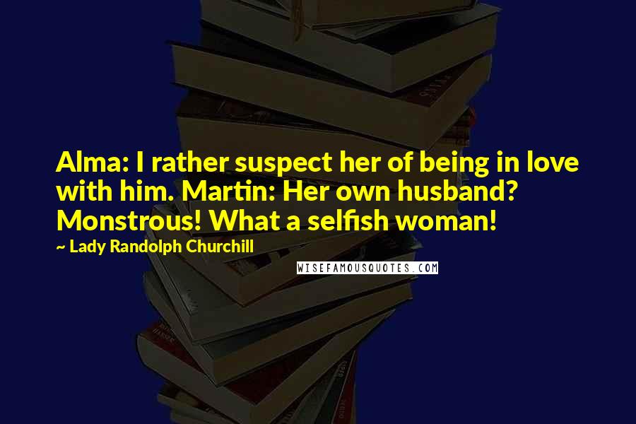 Lady Randolph Churchill Quotes: Alma: I rather suspect her of being in love with him. Martin: Her own husband? Monstrous! What a selfish woman!