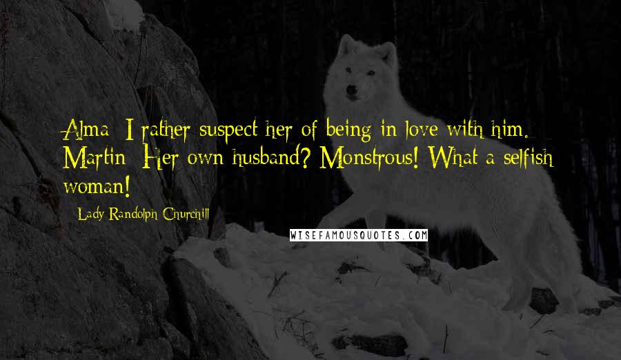 Lady Randolph Churchill Quotes: Alma: I rather suspect her of being in love with him. Martin: Her own husband? Monstrous! What a selfish woman!