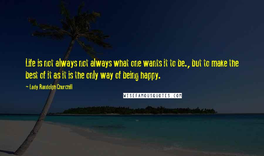 Lady Randolph Churchill Quotes: Life is not always not always what one wants it to be., but to make the best of it as it is the only way of being happy.