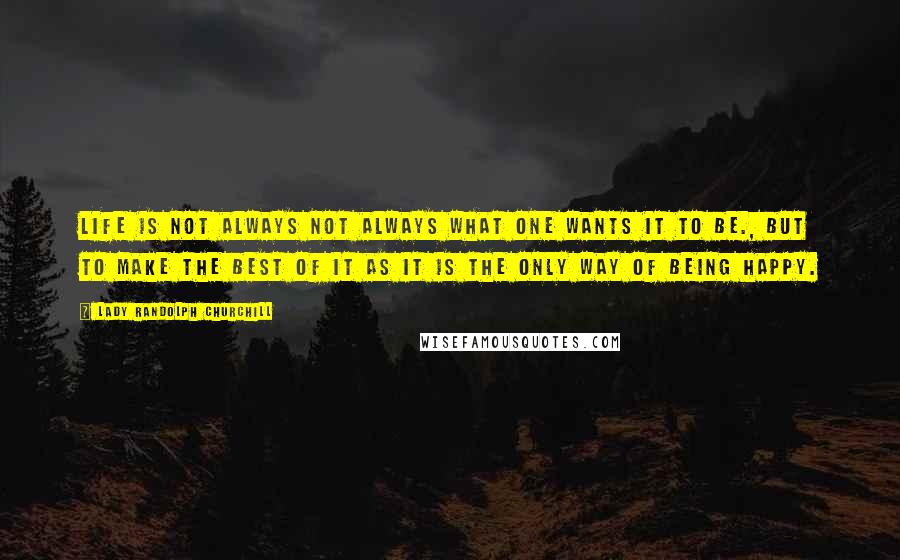 Lady Randolph Churchill Quotes: Life is not always not always what one wants it to be., but to make the best of it as it is the only way of being happy.