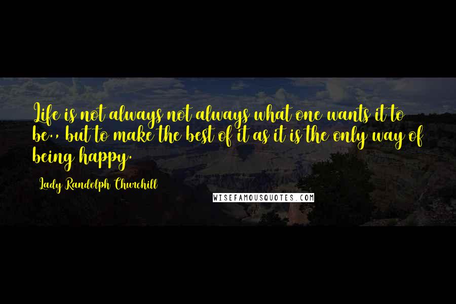 Lady Randolph Churchill Quotes: Life is not always not always what one wants it to be., but to make the best of it as it is the only way of being happy.