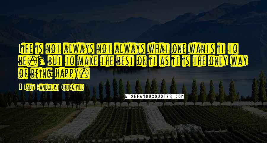 Lady Randolph Churchill Quotes: Life is not always not always what one wants it to be., but to make the best of it as it is the only way of being happy.