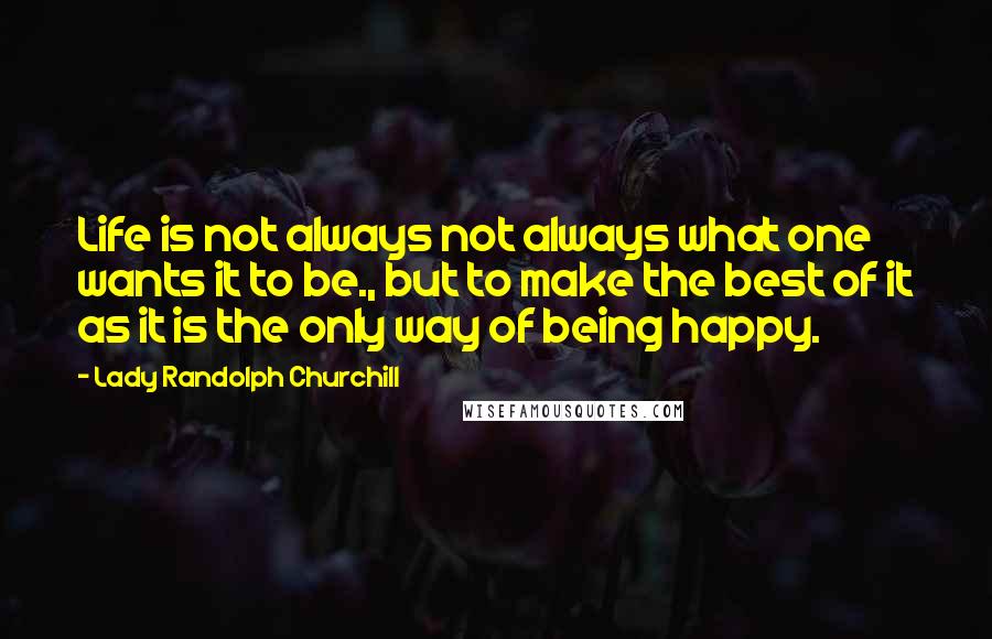 Lady Randolph Churchill Quotes: Life is not always not always what one wants it to be., but to make the best of it as it is the only way of being happy.