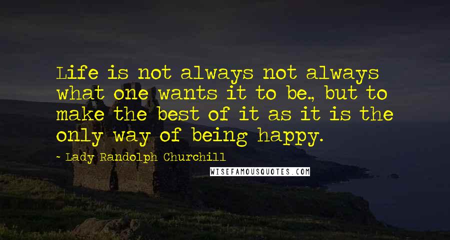 Lady Randolph Churchill Quotes: Life is not always not always what one wants it to be., but to make the best of it as it is the only way of being happy.