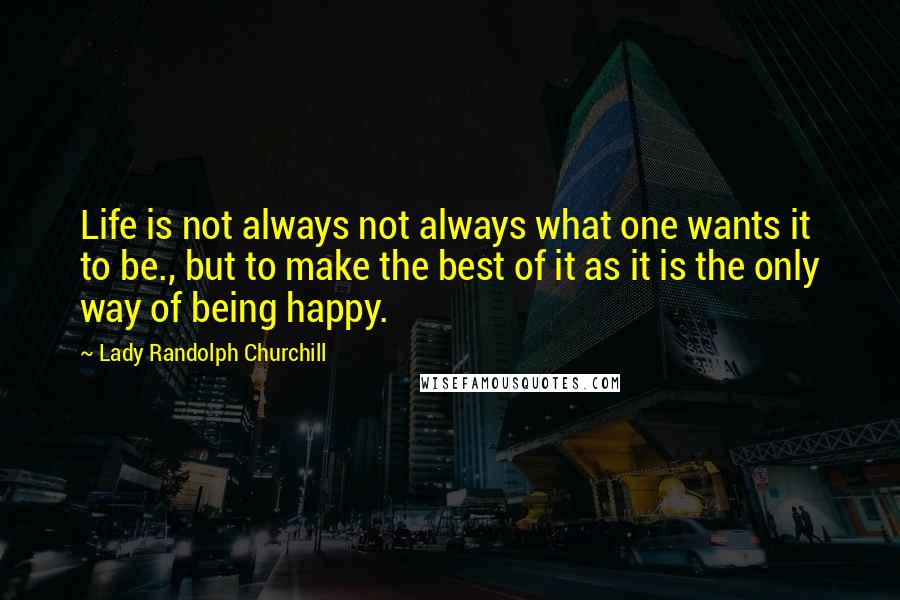 Lady Randolph Churchill Quotes: Life is not always not always what one wants it to be., but to make the best of it as it is the only way of being happy.