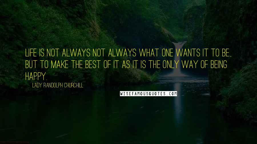 Lady Randolph Churchill Quotes: Life is not always not always what one wants it to be., but to make the best of it as it is the only way of being happy.