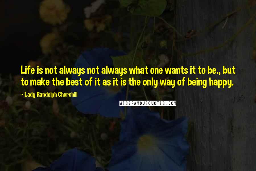 Lady Randolph Churchill Quotes: Life is not always not always what one wants it to be., but to make the best of it as it is the only way of being happy.