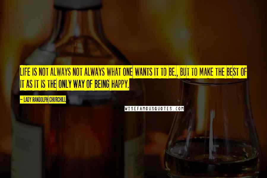 Lady Randolph Churchill Quotes: Life is not always not always what one wants it to be., but to make the best of it as it is the only way of being happy.