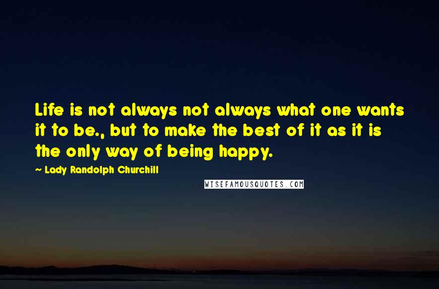 Lady Randolph Churchill Quotes: Life is not always not always what one wants it to be., but to make the best of it as it is the only way of being happy.