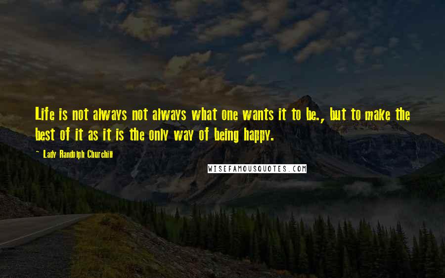 Lady Randolph Churchill Quotes: Life is not always not always what one wants it to be., but to make the best of it as it is the only way of being happy.