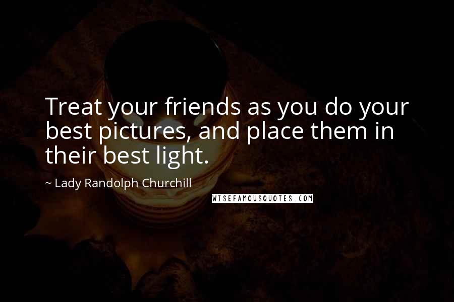 Lady Randolph Churchill Quotes: Treat your friends as you do your best pictures, and place them in their best light.