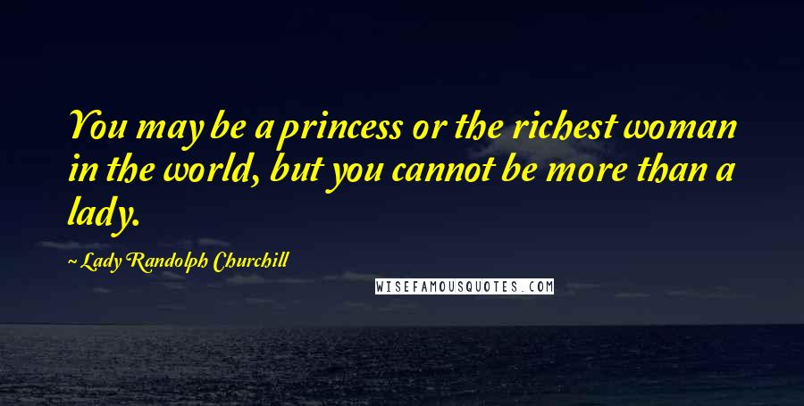 Lady Randolph Churchill Quotes: You may be a princess or the richest woman in the world, but you cannot be more than a lady.