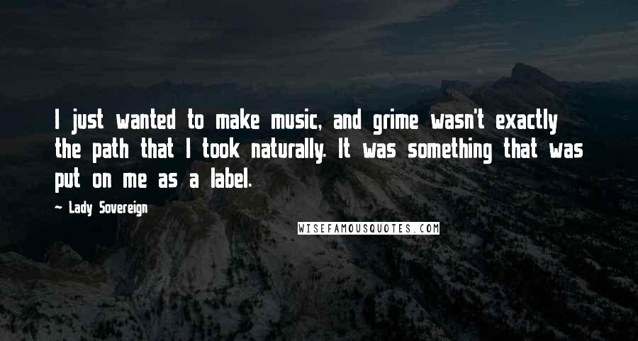 Lady Sovereign Quotes: I just wanted to make music, and grime wasn't exactly the path that I took naturally. It was something that was put on me as a label.