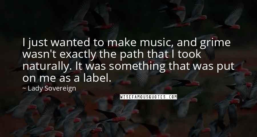 Lady Sovereign Quotes: I just wanted to make music, and grime wasn't exactly the path that I took naturally. It was something that was put on me as a label.